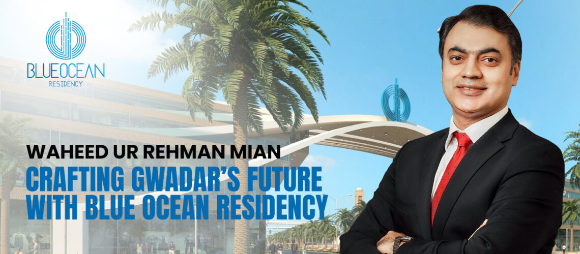 Waheed ur Rehman: Crafting Gwadar’s Future with Blue Ocean Residency