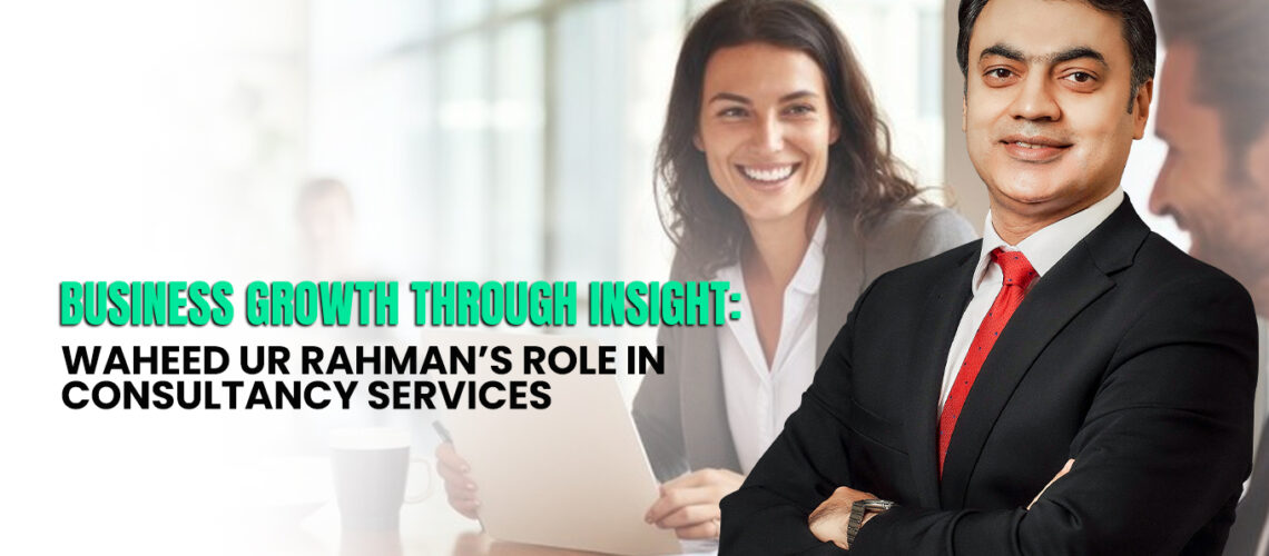 Business Growth Through Insight: Waheed ur Rahman’s Role in Consultancy Services