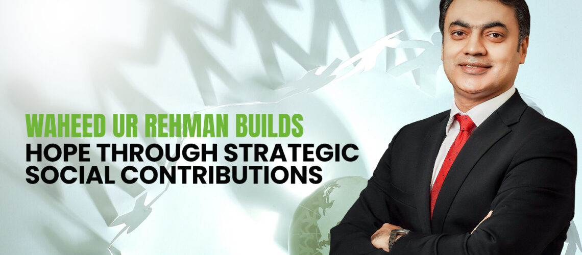 Waheed ur Rehman Builds Hope Through Strategic Social Contributions