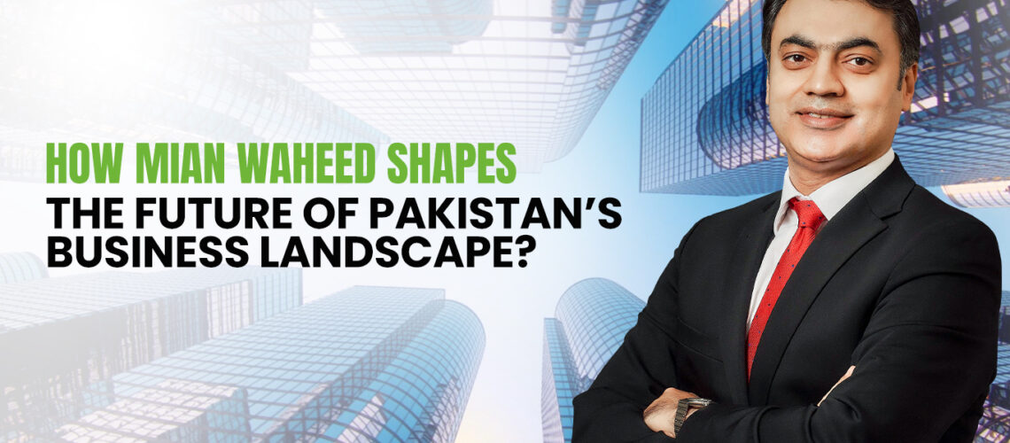 Mian Waheed Shapes Pakistan’s Business Landscape